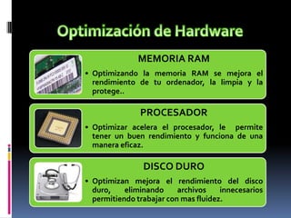 MEMORIA RAM
• Optimizando la memoria RAM se mejora el
rendimiento de tu ordenador, la limpia y la
protege..
PROCESADOR
• Optimizar acelera el procesador, le permite
tener un buen rendimiento y funciona de una
manera eficaz.
DISCO DURO
• Optimizan mejora el rendimiento del disco
duro, eliminando archivos innecesarios
permitiendo trabajar con mas fluidez.
 