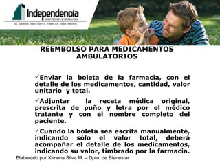 REEMBOLSO PARA MEDICAMENTOS AMBULATORIOS Enviar la boleta de la farmacia, con el detalle de los medicamentos, cantidad, valor unitario  y total. Adjuntar  la receta médica original, prescrita de puño y letra por el médico tratante y con el nombre completo del paciente. Cuando la boleta sea escrita manualmente, indicando sólo el valor total, deberá acompañar el detalle de los medicamentos, indicando su valor, timbrado por la farmacia. 