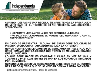 CUANDO  DESPACHE UNA RECETA, SIEMPRE TENGA LA PRECAUCION DE VERIFICAR  SI  EL TIMBRE DE SII NO PRESENTA LAS SIGUIENTES SITUACIONES: NO PERMITE LEER LA FECHA QUE FUE EXTENDIDA LA BOLETA NO DEJA VER CLARAMENTE EL NOMBRE DEL MEDICAMENTO CON SU RESPECTIVO PRECIO EN CASO DE PRESENTAR  ALGUNA  DE ESTAS DEBE SOLICITAR DE INMEDIATO UNA COPIA PARA ADJUNTARLA A LA ANTERIOR. NUNCA ACEPTE QUE LE CAMBIEN EL MEDICAMENTO  RECETADO POR OTRO  SIMILAR, CON LA EXCUSA QUE TIENEN DE MENOS MILÍGRAMOS QUE EL INDICADO. LO QUE DEBE HACER ES COMPRAR 2 CAJAS EN VEZ DE UNA Y TOMARSE 2 PASTILLAS EN VEZ DE UNA EN LOS HORARIOS INDICADOS POR  EL MÉDICO. CUANDO LE RECETEN UN MEDICAMENTO GENERICO ( POR EL NOMBRE DE LA DROGA) EXIGA QUE SE LO VENDAN O VAYA A OTRA FARMACIA. 