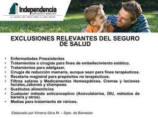 EXCLUSIONES RELEVANTES DEL SEGURO DE SALUD Enfermedades Preexistentes Tratamientos o cirugías para fines de embellecimiento estético.  Tratamientos para adelgazar. Cirugía de reducción mamaria, aunque sean para fines terapéuticos.  Recetario magistral para propósitos no terapéuticos. Filtros solares y Medicamentos Homeopáticos. Cremas y lociones faciales,Jabones y shampoos. Sustitutos alimenticios Cualquier método anticonceptivo (Anovulatorios, DIU, métodos de barrera y otros). Medias para tratamiento de várices. 