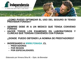 ¿COMO PUEDO OPTIMIZAR EL USO DEL SEGURO SI TENGO PREVISION FONASA? SIEMPRE DEBE IR A UN MEDICO QUE TENGA CONVENIO FONASA HACER TODOS LOS EXAMENES EN LABORATORIOS Y CLINICAS QUE TENGAN CONVENIOS CON FONASA  ¿DONDE  PUEDO OBTENER LA NOMINA DE PRESTADORES? INGRESANDO A  WWW.FONASA  .CL PRESTADORES POR REGION POR ESPECIALIDADES. 