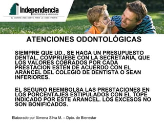 ATENCIONES ODONTOLÓGICAS SIEMPRE QUE UD., SE HAGA UN PRESUPUESTO DENTAL, COMPRUEBE CON LA SECRETARIA, QUE LOS VALORES COBRADOS POR CADA PRESTACION ESTEN DE ACUERDO CON EL ARANCEL DEL COLEGIO DE DENTISTA O SEAN INFERIORES. EL SEGURO REEMBOLSA LAS PRESTACIONES EN LOS PORCENTAJES ESTIPULADOS CON EL TOPE INDICADO POR ESTE ARANCEL. LOS EXCESOS NO SON BONIFICADOS. 