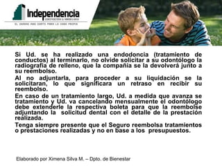 Si Ud. se ha realizado una endodoncia (tratamiento de conductos) al terminarlo, no olvide solicitar a su odontólogo la radiografía de relleno, que la compañía se la devolverá junto a su reembolso. Al no adjuntarla, para proceder a su liquidación se la solicitaran, lo que significara un retraso en recibir su reembolso. En caso de un tratamiento largo, Ud. a medida que avanza se tratamiento y Ud. va cancelando mensualmente el odontólogo debe extenderle la respectiva boleta para que la reembolse adjuntando la  solicitud dental con el detalle de la prestación realizada. Tenga siempre presente que el Seguro reembolsa tratamientos o prestaciones realizadas y no en base a los  presupuestos.  