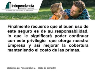 Finalmente recuerde que el buen uso de este seguro es de  su responsabilidad , lo que le significará poder continuar con este privilegio  que otorga nuestra Empresa y así mejorar la cobertura manteniendo el costo de las primas. 