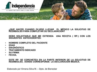 ¿QUE HACER CUANDO OLVIDO LLEVAR  EL MÉDICO LA SOLICITUD DE REEMBOLSO PARA COMPLETAR SU DECLARACIÓN? DEBO SOLICITARLE QUE ME EXTIENDA  UNA RECETA ( RP.) CON LOS SIGUIENTES  ANTECEDENTES: NOMBRE COMPLETO DEL PACIENTE EDAD DIAGNÓSTICO TRATAMIENTO INDICADO SU FIRMA FECHA. ESTE RP. SE CORCHETEA EN LA PARTE INFERIOR DE LA SOLICITUD DE REEMBOLSO,  DONDE CORRESPONDE  LA DECLARACIÓN MEDICA. 