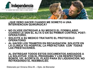 ¿QUE DEBO HACER CUANDO ME SOMETO A UNA INTERVENCION QUIRURGICA? NO OLVIDE ENTREGAR A SU MEDICO EL FORMULARIO CUANDO LE DEN EL ALTA O EN SU PRIMER CONTROL POST-OPERATORIO. SOLICITE A SU MEDICO TRATANTE EL PROTOCOLO OPERATORIO AL HACER LOS TRAMITES EN RECAUDACION  SOLICITE EN LA CLINICA Y/U HOSPITAL LA PREFACTURA  CON  TODAS LAS PRESTACIONES. AL ENTREGAR TODOS ESTOS DOCUMENTOS ANEXADOS A LA SOLICITUD  CON EL PROGRAMA Y LOS RESPECTIVOS BONOS, UD. ACORTA EL PLAZO PARA SU LIQUIDACIÓN, NO RETRASANDO EL REEMBOLSO. 
