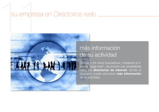 11
su empresa en Directorios web



                       más información
                       de su actividad
                       Google y los otros buscadores, mediante la fi-
                       losofía “page rank”, reconocen una sensibilidad
                       hacia los directorios de internet, donde el
                       buscador puede encontrar más información
                       de su actividad.
 