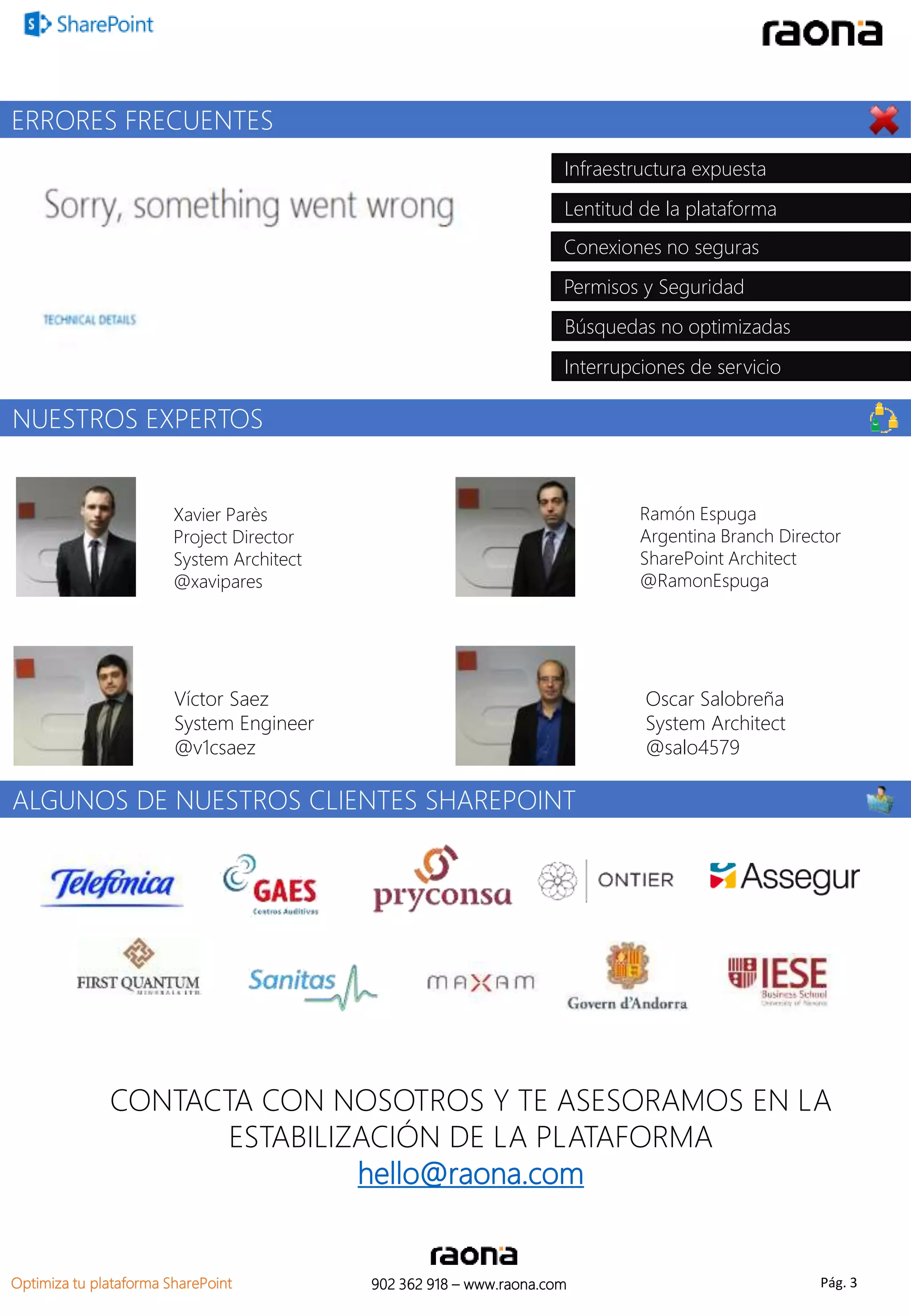 ERRORES FRECUENTES 
Infraestructura expuesta 
Lentitud de la plataforma 
Conexiones no seguras 
Permisos y Seguridad 
Búsquedas no optimizadas 
Interrupciones de servicio 
NUESTROS EXPERTOS 
Xavier Parès 
Project Director 
System Architect 
@xavipares 
Víctor Saez 
System Engineer 
@v1csaez 
ALGUNOS DE NUESTROS CLIENTES SHAREPOINT 
Ramón Espuga 
Argentina Branch Director 
SharePoint Architect 
@RamonEspuga 
Oscar Salobreña 
System Architect 
@salo4579 
CONTACTA CON NOSOTROS Y TE ASESORAMOS EN LA 
ESTABILIZACIÓN DE LA PLATAFORMA 
hello@raona.com 
902 362 Optimiza tu plataforma SharePoint 918 – www.raona.com Pág. 3 
