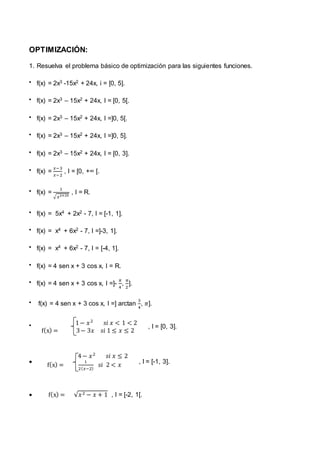 OPTIMIZACIÓN:
1. Resuelva el problema básico de optimización para las siguientes funciones.
 f(x) = 2x3 -15x2 + 24x, i = [0, 5].
 f(x) = 2x3 – 15x2 + 24x, I = [0, 5[.
 f(x) = 2x3 – 15x2 + 24x, I =]0, 5[.
 f(x) = 2x3 – 15x2 + 24x, I =]0, 5].
 f(x) = 2x3 – 15x2 + 24x, I = [0, 3].
 f(x) =
𝑥−3
𝑥−2
, I = [0, +∞ [.
 f(x) =
1
√ 𝑥2+25
, I = R.
 f(x) = 5x4 + 2x2 - 7, I = [-1, 1].
 f(x) = x4 + 6x2 - 7, I =]-3, 1].
 f(x) = x4 + 6x2 - 7, I = [-4, 1].
 f(x) = 4 sen x + 3 cos x, I = R.
 f(x) = 4 sen x + 3 cos x, I =]-
𝜋
4
,
𝜋
2
].
 f(x) = 4 sen x + 3 cos x, I =] arctan
3
4
, 𝜋].
 1− 𝑥2
𝑠𝑖 𝑥 < 1 < 2
f(x) = 3− 3𝑥 𝑠𝑖 1 ≤ 𝑥 ≤ 2
, I = [0, 3].

4− 𝑥2
𝑠𝑖 𝑥 ≤ 2
f(x) =
1
2( 𝑥−2)
𝑠𝑖 2 < 𝑥
, I = [-1, 3].
 f(x) = √𝑥2 − 𝑥 + 1 , I = [-2, 1[.
 