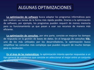 ALGUNAS OPTIMIZACIONES
   La optimización de software busca adaptar los programas informáticos para
que realicen sus tareas de la forma más rápida posible. Gracias a la optimización
de software, por ejemplo, los programas pueden requerir de menos memoria
para su funcionamiento ya que pasan a usar sus recursos de manera más
eficiente.

   La optimización de consultas, por otra parte, consiste en mejorar los tiempos
de respuesta en la gestión de bases de datos. En el lenguaje de consultas SQL,
uno de los más utilizados por los desarrolladores, la optimización busca
simplificar las consultas más complejas que pueden requerir de mucho tiempo
para su resolución.

   En el área de las matemáticas, la optimización intenta aportar respuestas a un
tipo general de problemas que consiste en seleccionar el mejor entre un conjunto
de elementos.
 
