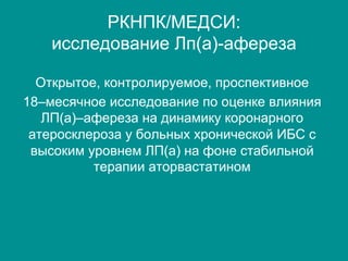 РКНПК/МЕДСИ:
исследование Лп(а)-афереза
Открытое, контролируемое, проспективное
18–месячное исследование по оценке влияния
ЛП(а)–афереза на динамику коронарного
атеросклероза у больных хронической ИБС с
высоким уровнем ЛП(а) на фоне стабильной
терапии аторвастатином
 