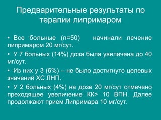 Предварительные результаты по
терапии липримаром
•  Все больные (n=50) начинали лечение
липримаром 20 мг/сут.
•  У 7 больных (14%) доза была увеличена до 40
мг/сут.
•  Из них у 3 (6%) – не было достигнуто целевых
значений ХС ЛНП.
•  У 2 больных (4%) на дозе 20 мг/сут отмечено
преходящее увеличение КК> 10 ВПН. Далее
продолжают прием Липримара 10 мг/сут.
 
