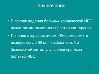Заключение
•  В основе ведения больных хронической ИБС
лежит оптимальная консервативная терапия.
•  Лечение аторвастатином (Липримаром) в
дозировках до 80 мг - эффективный и
безопасный метод улучшения прогноза
больных ИБС.
14
 