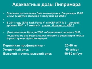 Адекватные дозы Липримара
•  Основная дозательная база монотерапии Липримара 10-80
мг/сут (и других статинов !) получена до 2006 г
• 
•  В 2011 году (EAS Task Force V и NCEP ATP IV ) – целевой
уровень ЛНП < 2 ммоль/л у всех больных с ИБС ?
•  Доказательная база до 2006 –обоснование целевых ЛНП,
но далеко не все результаты помогут в реализации новых
(существующих) рекомендаций.
Первичная профилактика - 20-40 мг
Умеренный риск 40 мг/сут
Высокий и очень высокий риск 40-80 мг/сут
 