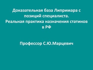 Доказательная	
  база	
  Липримара	
  с	
  
позиций	
  специалиста.	
  
Реальная	
  практика	
  назначения	
  статинов	
  
в	
  РФ	
  
Профессор	
  С.Ю.Марцевич	
  
 