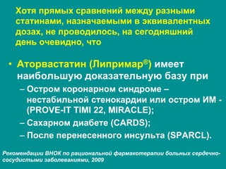 Хотя прямых сравнений между разными
статинами, назначаемыми в эквивалентных
дозах, не проводилось, на сегодняшний
день очевидно, что
•  Аторвастатин (Липримар®) имеет
наибольшую доказательную базу при
– Остром коронарном синдроме –
нестабильной стенокардии или остром ИМ -
(PROVE-IT TIMI 22, MIRACLE);
– Сахарном диабете (CARDS);
– После перенесенного инсульта (SPARCL).
Рекомендации ВНОК по рациональной фармакотерапии больных сердечно-
сосудистыми заболеваниями, 2009
 