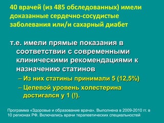 40	
  врачей	
  (из	
  485	
  обследованных)	
  имели	
  
доказанные	
  сердечно-­‐сосудистые	
  
заболевания	
  или/и	
  сахарный	
  диабет
т.е. имели прямые показания в
соответствии с современными
клиническими рекомендациями к
назначению статинов
– Из них статины принимали 5 (12,5%)
– Целевой уровень холестерина
достигался у 1 (!).
Программа «Здоровье и образование врача». Выполнена в 2009-2010 гг. в
10 регионах РФ. Включались врачи терапевтических специальностей
 