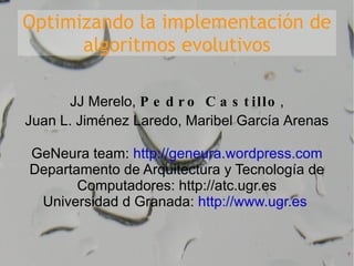 Optimizando la implementación de algoritmos evolutivos JJ Merelo,  Pedro Castillo , Juan L. Jiménez Laredo, Maribel García Arenas GeNeura team:  http://geneura.wordpress.com Departamento de Arquitectura y Tecnología de Computadores: http://atc.ugr.es Universidad d Granada:  http://www.ugr.es   