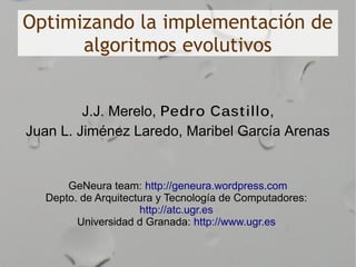 Optimizando la implementación de
      algoritmos evolutivos


         J.J. Merelo, Pedro Cast illo,
Juan L. Jiménez Laredo, Maribel García Arenas


      GeNeura team: http://geneura.wordpress.com
  Depto. de Arquitectura y Tecnología de Computadores:
                     http://atc.ugr.es
        Universidad d Granada: http://www.ugr.es
 
