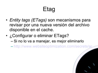 Etag Entity tags (ETags)  son mecanismos para revisar por una nueva versión del archivo disponible en el cache. ¿ Configurar o eliminar ETags? Si no lo va a manejar, es mejor eliminarlo http://www.websiteoptimization.com/secrets/advanced/configure-etags.html   