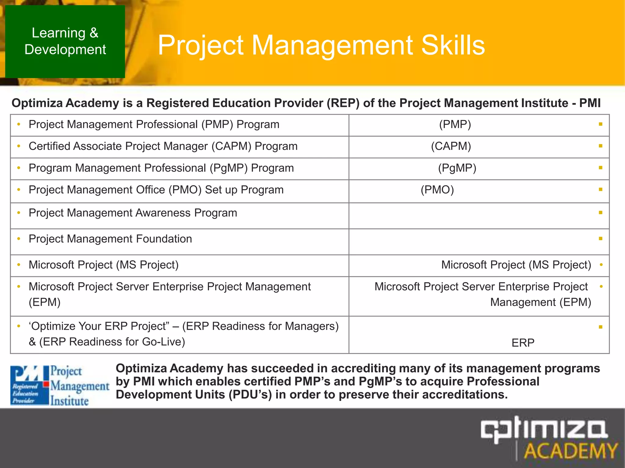 Project Management SkillsLearning & DevelopmentOptimiza Academy is a Registered Education Provider (REP) of the Project Management Institute - PMIOptimiza Academy has succeeded in accrediting many of its management programs by PMI which enables certified PMP’s and PgMP’s to acquire Professional Development Units (PDU’s) in order to preserve their accreditations.