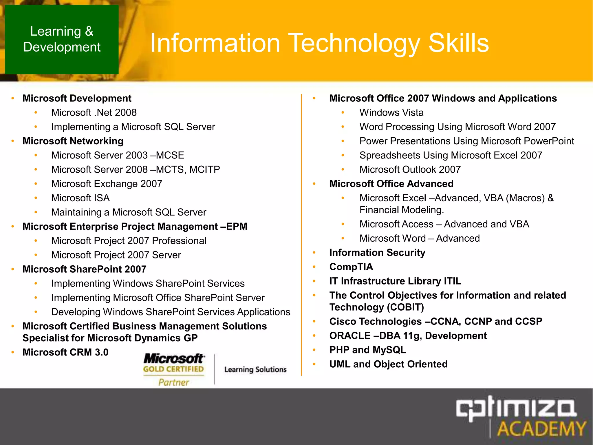 Information Technology SkillsLearning & DevelopmentMicrosoft DevelopmentMicrosoft.Net 2008 Implementing a Microsoft SQL Server Microsoft NetworkingMicrosoft Server 2003 –MCSEMicrosoft Server 2008 –MCTS, MCITPMicrosoft Exchange 2007Microsoft ISA Maintaining a Microsoft SQL Server Microsoft Enterprise Project Management –EPMMicrosoft Project 2007 ProfessionalMicrosoft Project 2007 ServerMicrosoft SharePoint 2007Implementing Windows SharePoint ServicesImplementing Microsoft Office SharePoint ServerDeveloping Windows SharePoint Services ApplicationsMicrosoft Certified Business Management Solutions Specialist for Microsoft Dynamics GPMicrosoft CRM 3.0Microsoft Office 2007 Windows and ApplicationsWindows VistaWord Processing Using Microsoft Word 2007 Power Presentations Using Microsoft PowerPointSpreadsheets Using Microsoft Excel 2007Microsoft Outlook 2007Microsoft Office AdvancedMicrosoft Excel –Advanced, VBA (Macros) & Financial Modeling.Microsoft Access – Advanced and VBAMicrosoft Word – AdvancedInformation SecurityCompTIAIT Infrastructure Library ITILThe Control Objectives for Information and related Technology (COBIT) Cisco Technologies –CCNA, CCNP and CCSPORACLE –DBA 11g, DevelopmentPHP and MySQLUML and Object Oriented