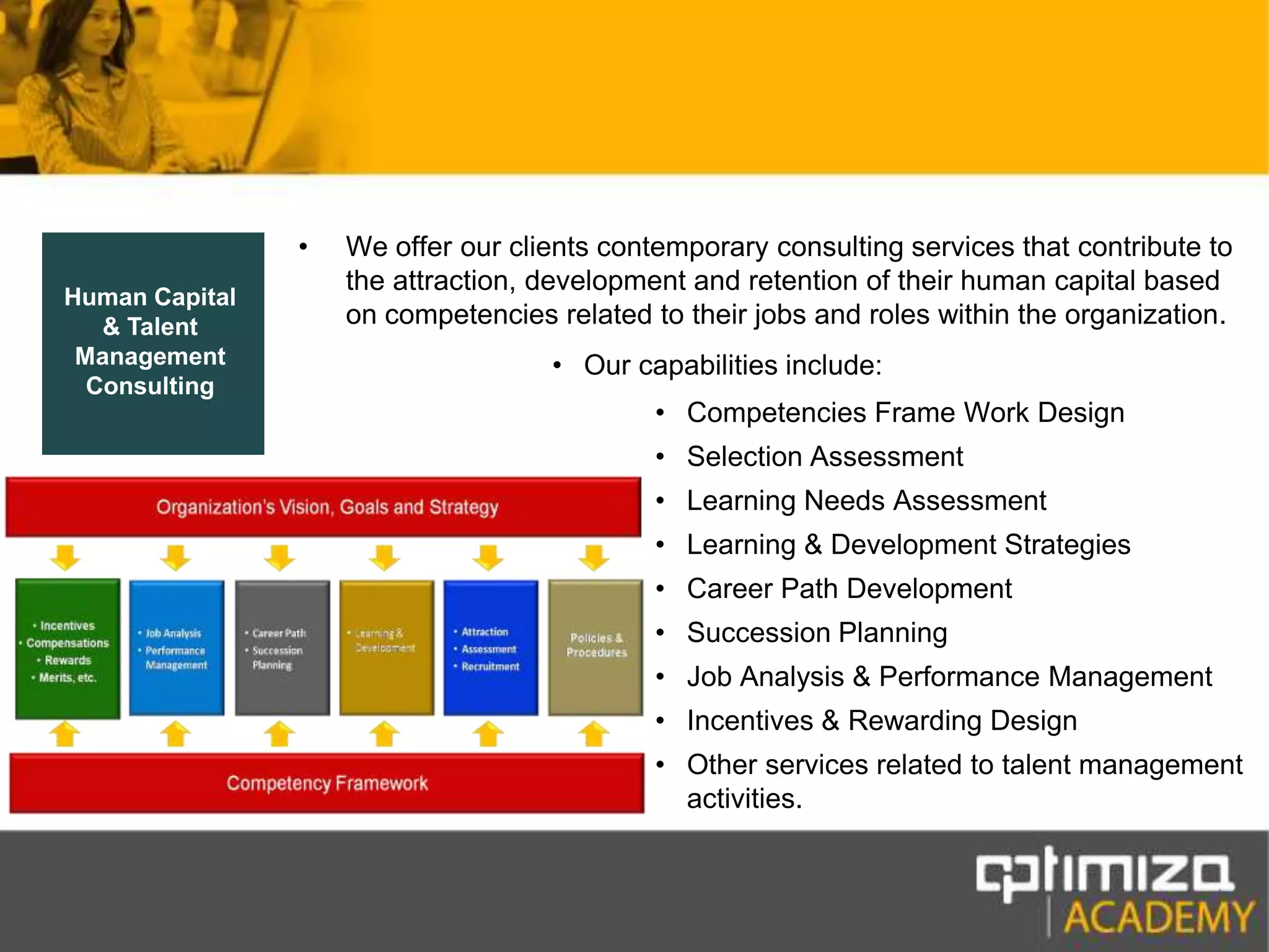 We offer our clients contemporary consulting services that contribute to the attraction, development and retention of their human capital based on competencies related to their jobs and roles within the organization.Our capabilities include:Competencies Frame Work DesignSelection AssessmentLearning Needs AssessmentLearning & Development StrategiesCareer Path DevelopmentSuccession PlanningJob Analysis & Performance ManagementIncentives & Rewarding DesignOther services related to talent management activities.Human Capital & Talent Management Consulting