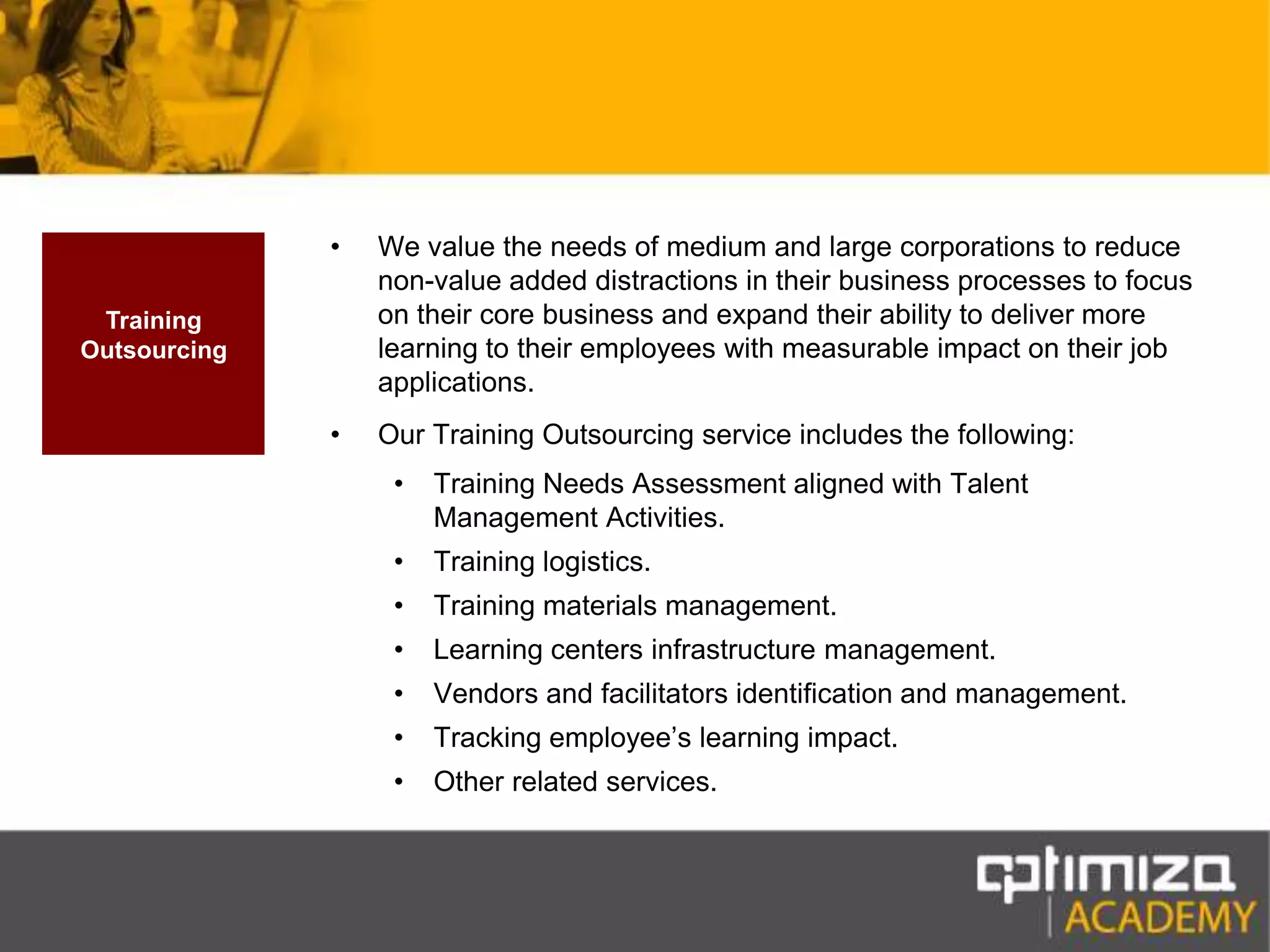 We value the needs of medium and large corporations to reduce non-value added distractions in their business processes to focus on their core business and expand their ability to deliver more learning to their employees with measurable impact on their job applications.Our Training Outsourcing service includes the following:Training Needs Assessment aligned with Talent Management Activities.Training logistics.Training materials management.Learning centers infrastructure management.Vendors and facilitators identification and management.Tracking employee’s learning impact.Other related services.Training Outsourcing
