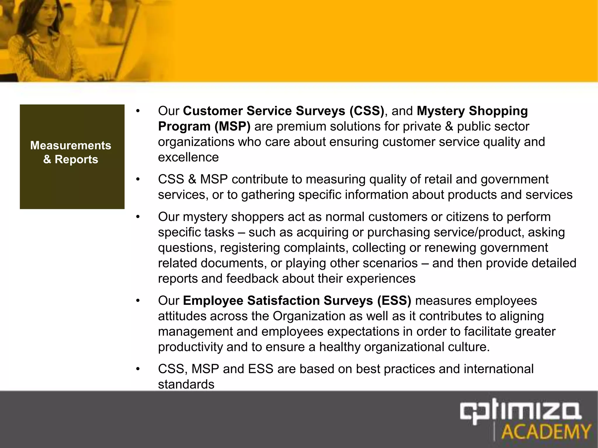 Our Customer Service Surveys (CSS), and Mystery Shopping Program (MSP) are premium solutions for private & public sector organizations who care about ensuring customer service quality and excellenceCSS & MSP contribute to measuring quality of retail and government services, or to gathering specific information about products and servicesOur mystery shoppers act as normal customers or citizens to perform specific tasks – such as acquiring or purchasing service/product, asking questions, registering complaints, collecting or renewing government related documents, or playing other scenarios – and then provide detailed reports and feedback about their experiencesOur Employee Satisfaction Surveys (ESS) measures employees attitudes across the Organization as well as it contributes to aligning management and employees expectations in order to facilitate greater productivity and to ensure a healthy organizational culture.CSS, MSP and ESS are based on best practices and international standardsMeasurements & Reports