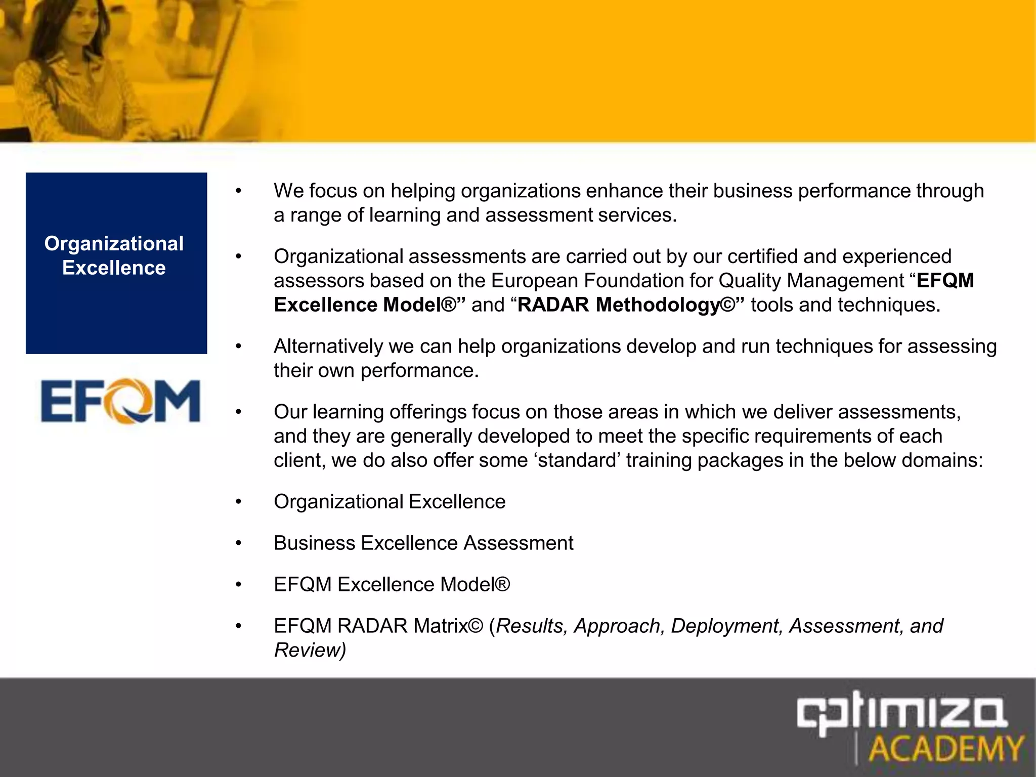 We focus on helping organizations enhance their business performance through a range of learning and assessment services.Organizational assessments are carried out by our certified and experienced assessors based on the European Foundation for Quality Management “EFQM Excellence Model®” and “RADAR Methodology©”tools and techniques.Alternatively we can help organizations develop and run techniques for assessing their own performance.Our learning offerings focus on those areas in which we deliver assessments, and they are generally developed to meet the specific requirements of each client, we do also offer some ‘standard’ training packages in the below domains:Organizational Excellence Business Excellence AssessmentEFQM Excellence Model® EFQM RADAR Matrix© (Results, Approach, Deployment, Assessment, and Review)Organizational Excellence
