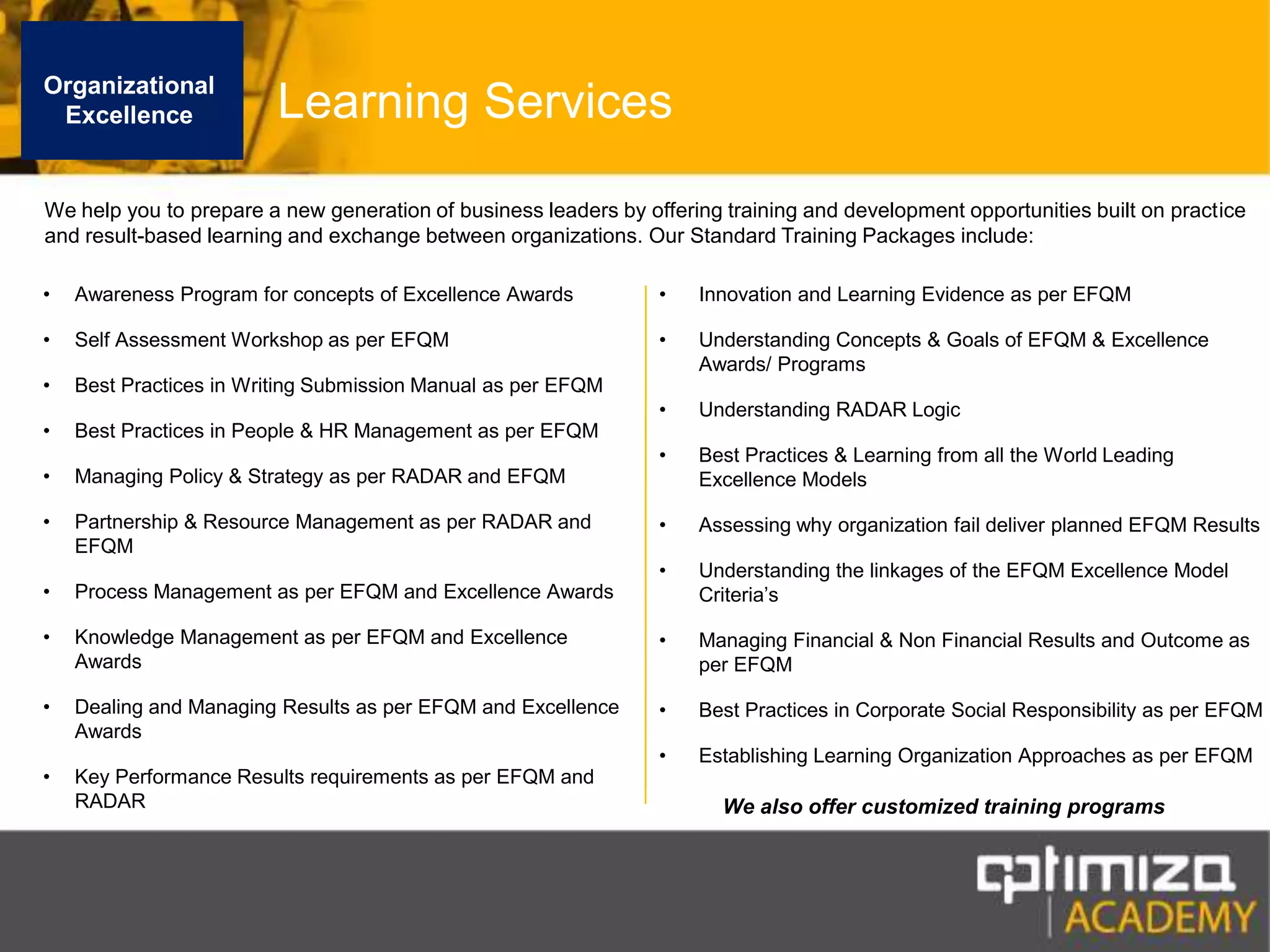 Organizational ExcellenceLearning ServicesWe help you to prepare a new generation of business leaders by offering training and development opportunities built on practice and result-based learning and exchange between organizations. Our Standard Training Packages include:Awareness Program for concepts of Excellence AwardsSelf Assessment Workshop as per EFQMBest Practices in Writing Submission Manual as per EFQMBest Practices in People & HR Management as per EFQMManaging Policy & Strategy as per RADAR and EFQMPartnership & Resource Management as per RADAR and EFQMProcess Management as per EFQM and Excellence AwardsKnowledge Management as per EFQM and Excellence AwardsDealing and Managing Results as per EFQM and Excellence AwardsKey Performance Results requirements as per EFQM and RADARInnovation and Learning Evidence as per EFQMUnderstanding Concepts & Goals of EFQM & Excellence Awards/ Programs