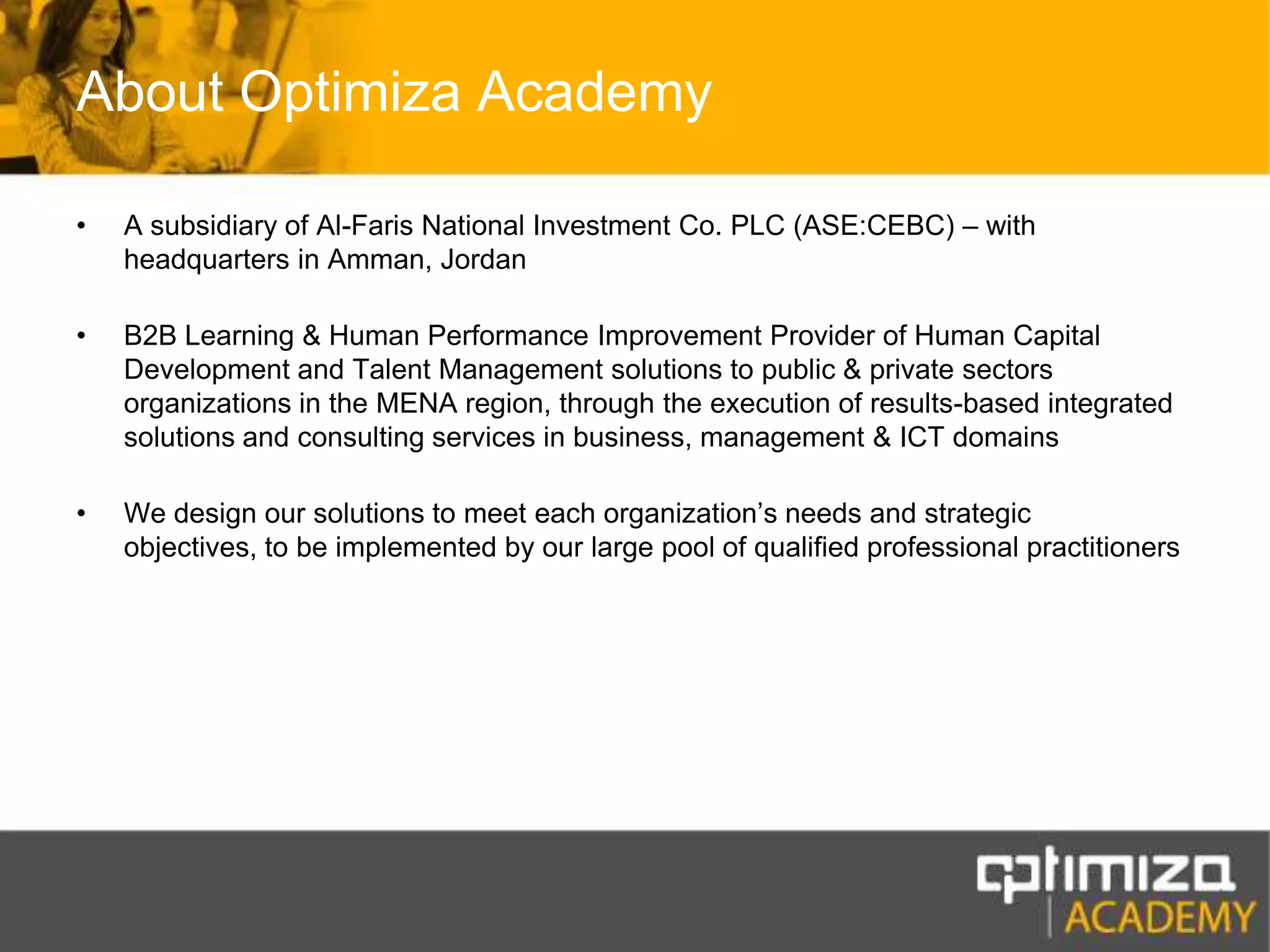 About Optimiza AcademyA subsidiary of Al-Faris National Investment Co. PLC (ASE:CEBC) – with headquarters in Amman, JordanB2B Learning & Human Performance Improvement Provider of Human Capital Development and Talent Management solutions to public & private sectors organizations in the MENA region, through the execution of results-based integrated solutions and consulting services in business, management & ICT domainsWe design our solutions to meet each organization’s needs and strategic objectives, to be implemented by our large pool of qualified professional practitioners