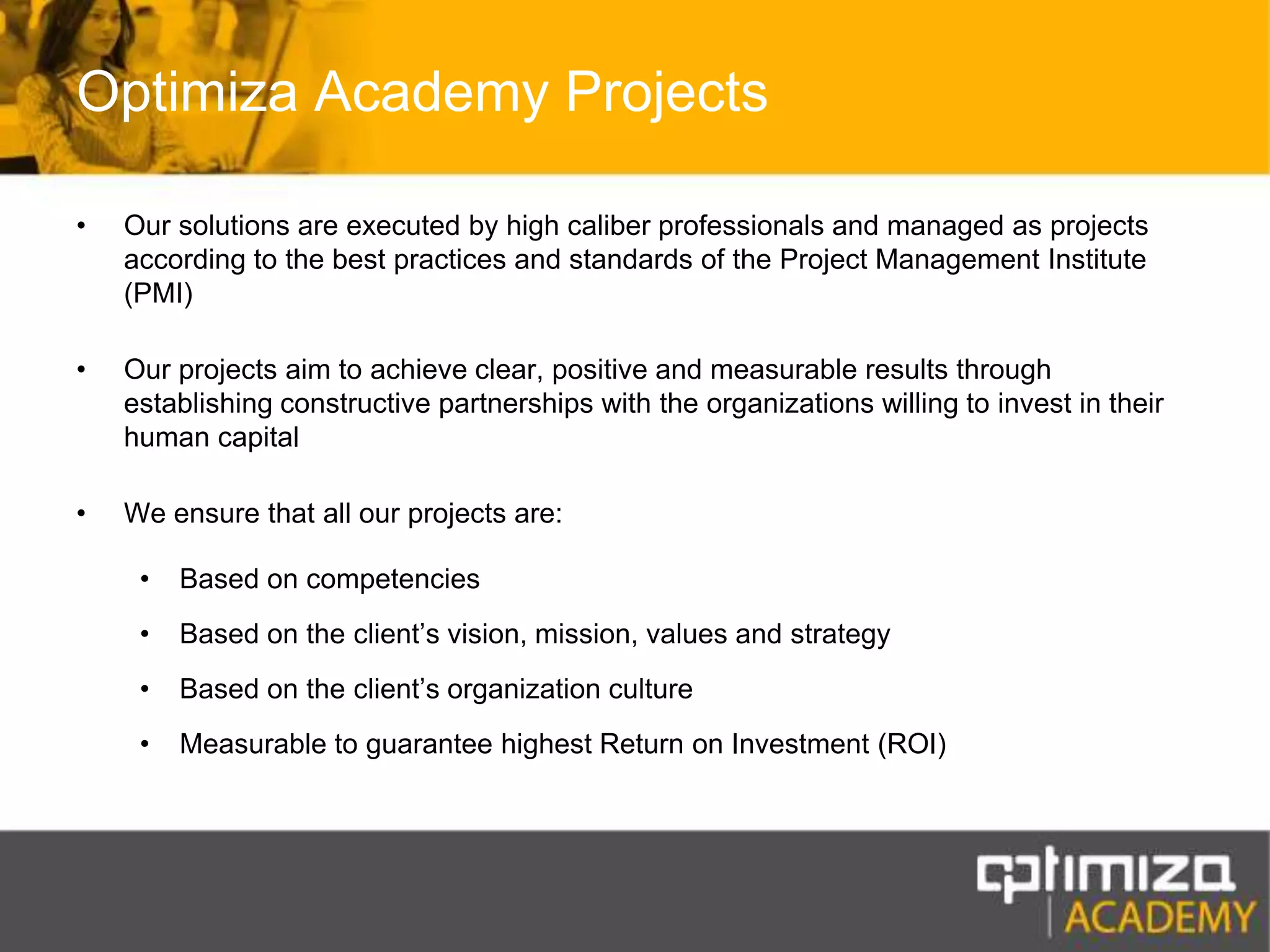 Optimiza Academy ProjectsOur solutions are executed by high caliber professionals and managed as projects according to the best practices and standards of the Project Management Institute (PMI)Our projects aim to achieve clear, positive and measurable results through establishing constructive partnerships with the organizations willing to invest in their human capitalWe ensure that all our projects are:Based on competenciesBased on the client’s vision, mission, values and strategyBased on the client’s organization cultureMeasurable to guarantee highest Return on Investment (ROI)