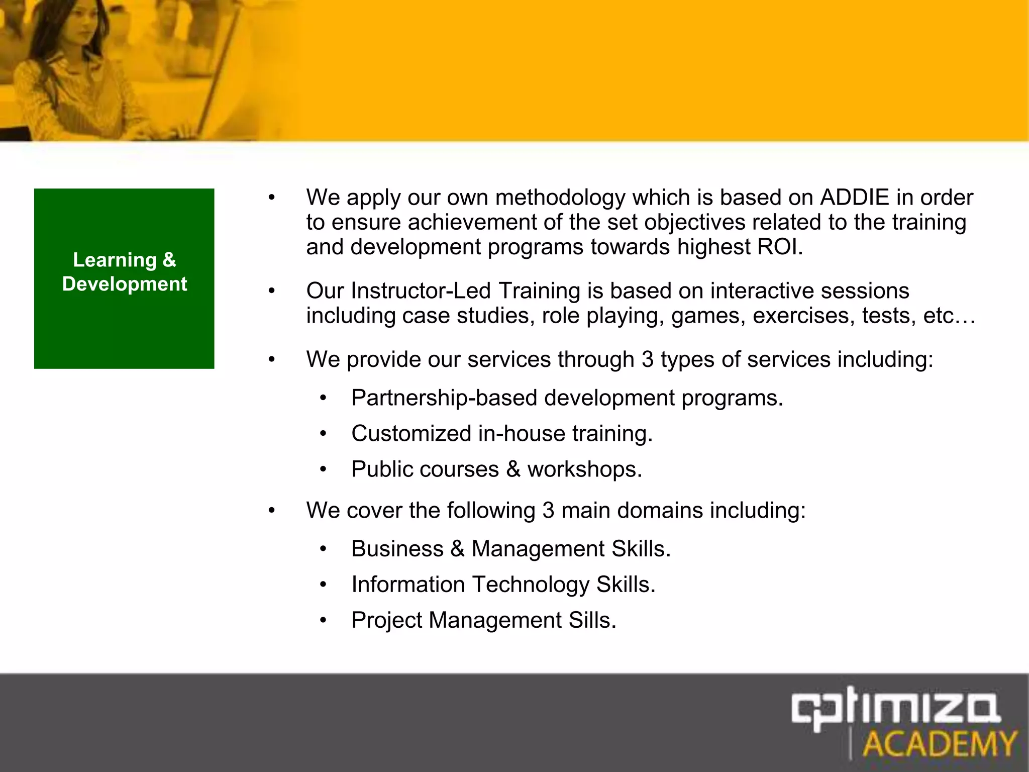 We apply our own methodology which is based on ADDIE in order to ensure achievement of the set objectives related to the training and development programs towards highest ROI.Our Instructor-Led Training is based on interactive sessions including case studies, role playing, games, exercises, tests, etc…We provide our services through 3 types of services including:Partnership-based development programs.Customized in-house training.Public courses & workshops.We cover the following 3 main domains including:Business & Management Skills.Information Technology Skills.Project Management Sills.Learning & Development