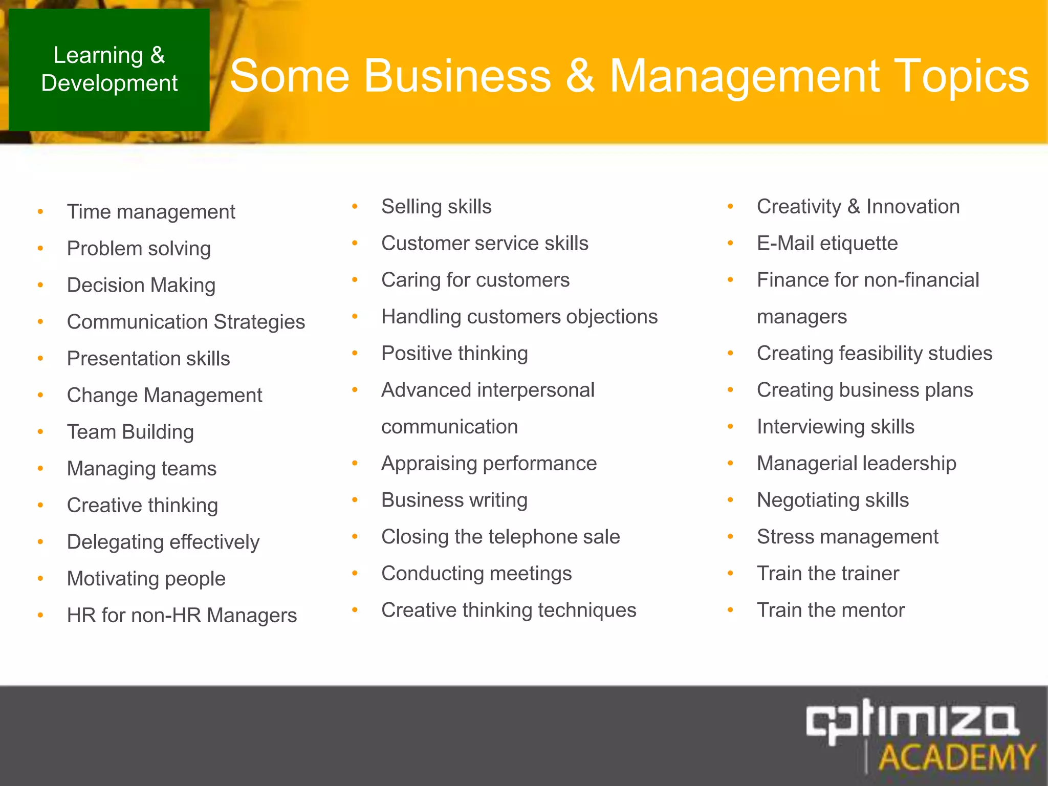 Some Business & Management TopicsLearning & DevelopmentSelling skills Customer service skillsCaring for customersHandling customers objectionsPositive thinkingAdvanced interpersonal communicationAppraising performanceBusiness writingClosing the telephone saleConducting meetingsCreative thinking techniquesCreativity & InnovationE-Mail etiquetteFinance for non-financial managersCreating feasibility studiesCreating business plansInterviewing skillsManagerial leadershipNegotiating skillsStress managementTrain the trainerTrain the mentorTime managementProblem solving Decision MakingCommunication StrategiesPresentation skillsChange ManagementTeam Building Managing teamsCreative thinkingDelegating effectivelyMotivating peopleHR for non-HR Managers
