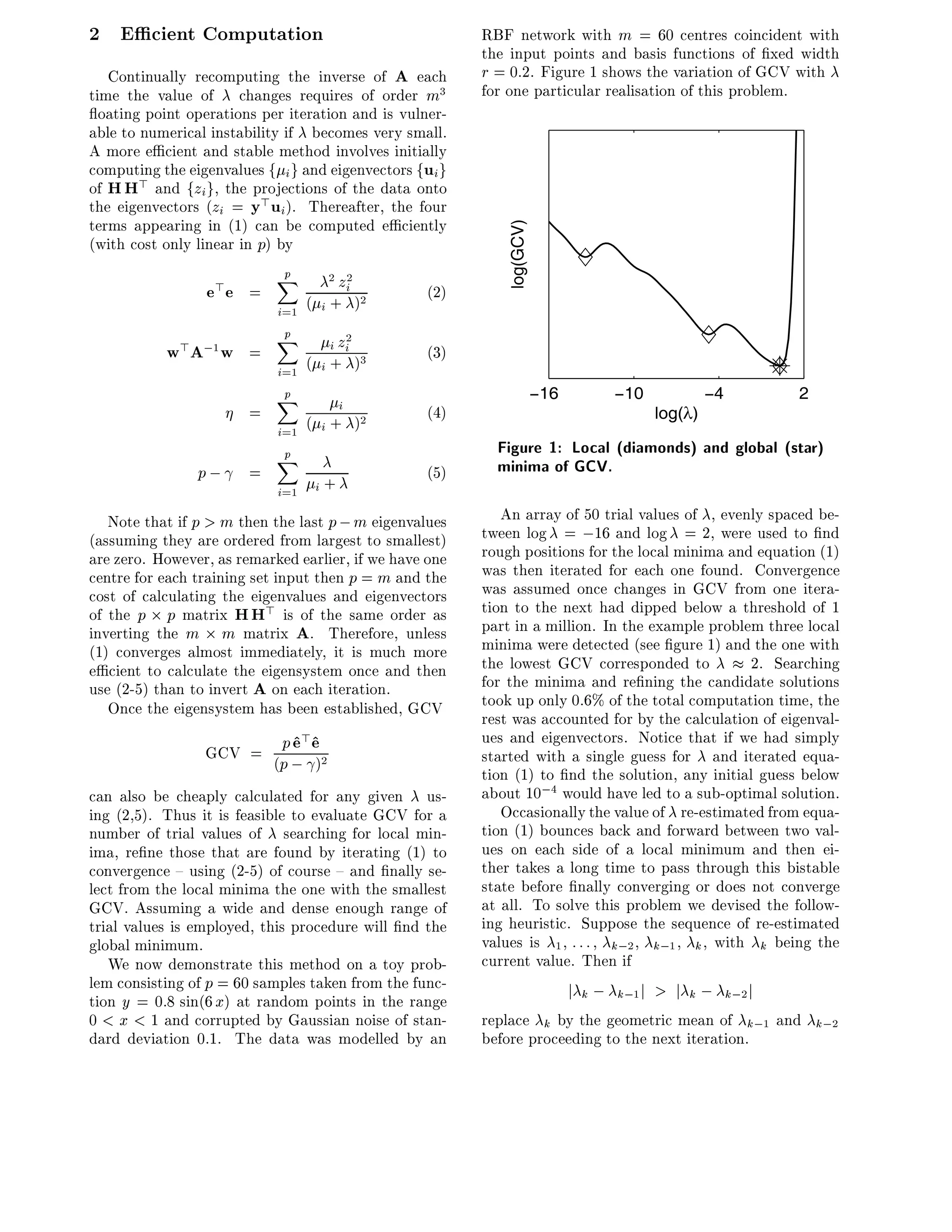 2 E cient Computation                                    RBF network with m = 60 centres coincident with
                                                         the input points and basis functions of xed width
   Continually recomputing the inverse of A each         r = 0:2. Figure 1 shows the variation of GCV with
time the value of changes requires of order m3           for one particular realisation of this problem.
  oating point operations per iteration and is vulner-
able to numerical instability if becomes very small.
A more e cient and stable method involves initially
computing the eigenvalues f i g and eigenvectors fui g
of HH> and fzi g, the projections of the data onto
the eigenvectors (zi = y> ui ). Thereafter, the four
terms appearing in (1) can be computed e ciently




                                                            log(GCV)
(with cost only linear in p) by
                            p
                            X
                 e>e    =              zi
                                      2 2
                                                  (2)
                            i=1   ( i + )2
                            Xp
           w>A;1 w      =             i zi2       (3)
                          i=1 ( i + )
                                     3


                          Xp                                           −16          −10              −4     2
                        =          i              (4)                                       log(λ)
                          i=1 ( i + )2
                          Xp                               Figure 1: Local (diamonds) and global (star)
                p;      =                         (5)      minima of GCV.
                            i=1 i +
   Note that if p > m then the last p ; m eigenvalues       An array of 50 trial values of , evenly spaced be-
(assuming they are ordered from largest to smallest)     tween log = ;16 and log = 2, were used to nd
are zero. However, as remarked earlier, if we have one   rough positions for the local minima and equation (1)
centre for each training set input then p = m and the    was then iterated for each one found. Convergence
cost of calculating the eigenvalues and eigenvectors     was assumed once changes in GCV from one itera-
of the p p matrix HH> is of the same order as            tion to the next had dipped below a threshold of 1
inverting the m m matrix A. Therefore, unless            part in a million. In the example problem three local
(1) converges almost immediately, it is much more        minima were detected (see gure 1) and the one with
e cient to calculate the eigensystem once and then       the lowest GCV corresponded to          2. Searching
use (2-5) than to invert A on each iteration.            for the minima and re ning the candidate solutions
   Once the eigensystem has been established, GCV        took up only 0.6% of the total computation time, the
                                                         rest was accounted for by the calculation of eigenval-
                 GCV = (p ; ^ 2
                        p^ e
                          e       >                      ues and eigenvectors. Notice that if we had simply
                            )                            started with a single guess for and iterated equa-
                                                         tion (1) to nd the solution, any initial guess below
can also be cheaply calculated for any given us-         about 10;4 would have led to a sub-optimal solution.
ing (2,5). Thus it is feasible to evaluate GCV for a        Occasionally the value of re-estimated from equa-
number of trial values of searching for local min-       tion (1) bounces back and forward between two val-
ima, re ne those that are found by iterating (1) to      ues on each side of a local minimum and then ei-
convergence { using (2-5) of course { and nally se-      ther takes a long time to pass through this bistable
lect from the local minima the one with the smallest     state before nally converging or does not converge
GCV. Assuming a wide and dense enough range of           at all. To solve this problem we devised the follow-
trial values is employed, this procedure will nd the     ing heuristic. Suppose the sequence of re-estimated
global minimum.                                          values is 1 : : : k;2 k;1 k , with k being the
   We now demonstrate this method on a toy prob-         current value. Then if
lem consisting of p = 60 samples taken from the func-                        j k;   k;1 j   > j k ; k;2 j
tion y = 0:8 sin(6 x) at random points in the range
0 < x < 1 and corrupted by Gaussian noise of stan-       replace k by the geometric mean of k;1 and k;2
dard deviation 0.1. The data was modelled by an          before proceeding to the next iteration.
 