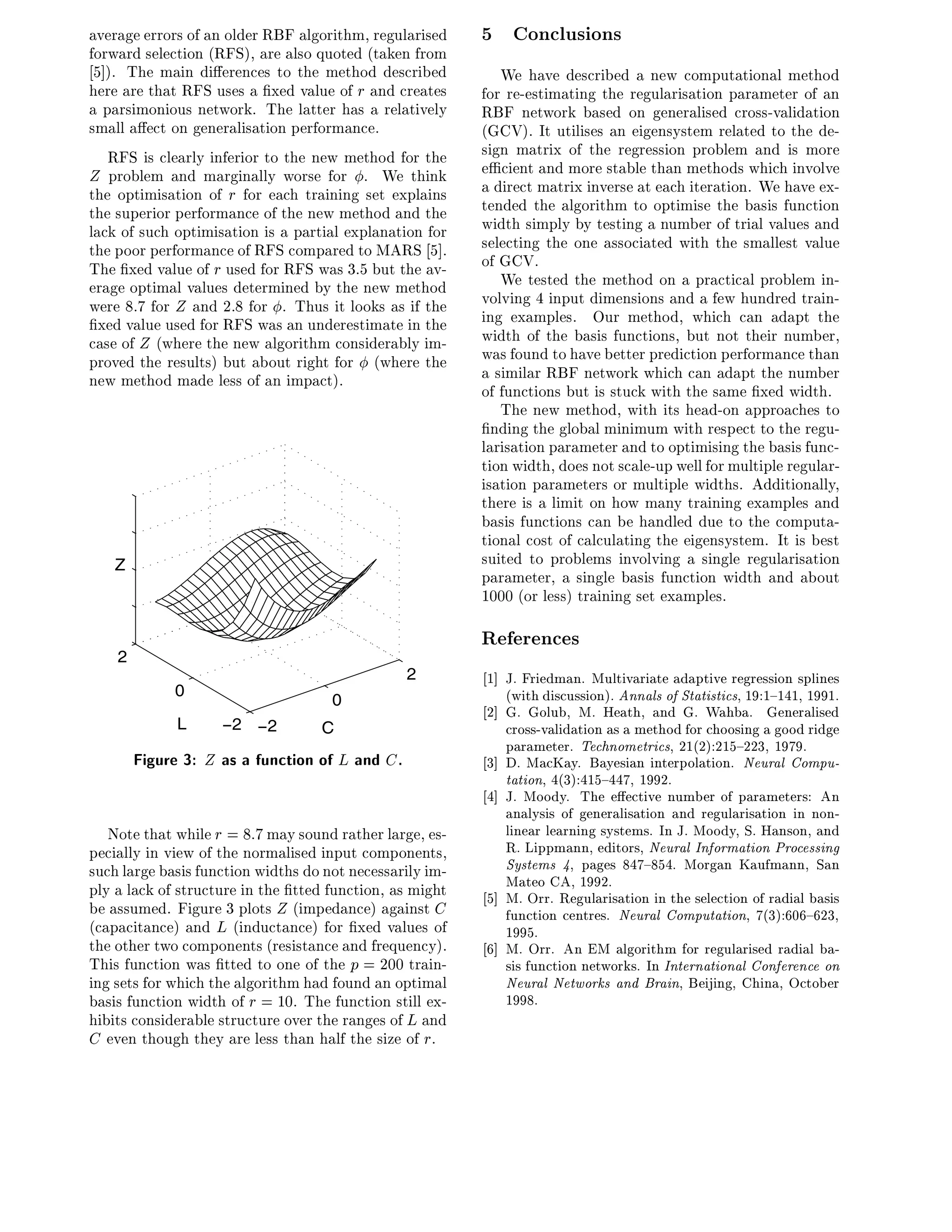 average errors of an older RBF algorithm, regularised     5 Conclusions
forward selection (RFS), are also quoted (taken from
 5]). The main di erences to the method described            We have described a new computational method
here are that RFS uses a xed value of r and creates       for re-estimating the regularisation parameter of an
a parsimonious network. The latter has a relatively       RBF network based on generalised cross-validation
small a ect on generalisation performance.                (GCV). It utilises an eigensystem related to the de-
   RFS is clearly inferior to the new method for the      sign matrix of the regression problem and is more
Z problem and marginally worse for . We think             e cient and more stable than methods which involve
the optimisation of r for each training set explains      a direct matrix inverse at each iteration. We have ex-
the superior performance of the new method and the        tended the algorithm to optimise the basis function
lack of such optimisation is a partial explanation for    width simply by testing a number of trial values and
the poor performance of RFS compared to MARS 5].          selecting the one associated with the smallest value
The xed value of r used for RFS was 3.5 but the av-       of GCV.
erage optimal values determined by the new method            We tested the method on a practical problem in-
were 8.7 for Z and 2.8 for . Thus it looks as if the      volving 4 input dimensions and a few hundred train-
  xed value used for RFS was an underestimate in the      ing examples. Our method, which can adapt the
case of Z (where the new algorithm considerably im-       width of the basis functions, but not their number,
proved the results) but about right for (where the        was found to have better prediction performance than
new method made less of an impact).                       a similar RBF network which can adapt the number
                                                          of functions but is stuck with the same xed width.
                                                             The new method, with its head-on approaches to
                                                            nding the global minimum with respect to the regu-
                                                          larisation parameter and to optimising the basis func-
                                                          tion width, does not scale-up well for multiple regular-
                                                          isation parameters or multiple widths. Additionally,
                                                          there is a limit on how many training examples and
                                                          basis functions can be handled due to the computa-
                                                          tional cost of calculating the eigensystem. It is best
   Z                                                      suited to problems involving a single regularisation
                                                          parameter, a single basis function width and about
                                                          1000 (or less) training set examples.

                                                          References
    2
                                                2         1] J. Friedman. Multivariate adaptive regression splines
             0                                               (with discussion). Annals of Statistics, 19:1{141, 1991.
                                     0
                                                          2] G. Golub, M. Heath, and G. Wahba. Generalised
              L     −2 −2          C                         cross-validation as a method for choosing a good ridge
                                                             parameter. Technometrics, 21(2):215{223, 1979.
        Figure 3: Z as a function of L and C.             3] D. MacKay. Bayesian interpolation. Neural Compu-
                                                             tation, 4(3):415{447, 1992.
                                                          4] J. Moody. The e ective number of parameters: An
                                                             analysis of generalisation and regularisation in non-
   Note that while r = 8:7 may sound rather large, es-       linear learning systems. In J. Moody, S. Hanson, and
pecially in view of the normalised input components,         R. Lippmann, editors, Neural Information Processing
such large basis function widths do not necessarily im-      Systems 4, pages 847{854. Morgan Kaufmann, San
ply a lack of structure in the tted function, as might       Mateo CA, 1992.
                                                          5] M. Orr. Regularisation in the selection of radial basis
be assumed. Figure 3 plots Z (impedance) against C           function centres. Neural Computation, 7(3):606{623,
(capacitance) and L (inductance) for xed values of           1995.
the other two components (resistance and frequency).      6] M. Orr. An EM algorithm for regularised radial ba-
This function was tted to one of the p = 200 train-          sis function networks. In International Conference on
ing sets for which the algorithm had found an optimal        Neural Networks and Brain, Beijing, China, October
basis function width of r = 10. The function still ex-       1998.
hibits considerable structure over the ranges of L and
C even though they are less than half the size of r.
 
