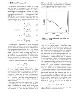 2 E cient Computation                                    RBF network with m = 60 centres coincident with
                                                         the input points and basis functions of xed width
   Continually recomputing the inverse of A each         r = 0:2. Figure 1 shows the variation of GCV with
time the value of changes requires of order m3           for one particular realisation of this problem.
  oating point operations per iteration and is vulner-
able to numerical instability if becomes very small.
A more e cient and stable method involves initially
computing the eigenvalues f i g and eigenvectors fui g
of HH> and fzi g, the projections of the data onto
the eigenvectors (zi = y> ui ). Thereafter, the four
terms appearing in (1) can be computed e ciently




                                                            log(GCV)
(with cost only linear in p) by
                            p
                            X
                 e>e    =              zi
                                      2 2
                                                  (2)
                            i=1   ( i + )2
                            Xp
           w>A;1 w      =             i zi2       (3)
                          i=1 ( i + )
                                     3


                          Xp                                           −16          −10              −4     2
                        =          i              (4)                                       log(λ)
                          i=1 ( i + )2
                          Xp                               Figure 1: Local (diamonds) and global (star)
                p;      =                         (5)      minima of GCV.
                            i=1 i +
   Note that if p > m then the last p ; m eigenvalues       An array of 50 trial values of , evenly spaced be-
(assuming they are ordered from largest to smallest)     tween log = ;16 and log = 2, were used to nd
are zero. However, as remarked earlier, if we have one   rough positions for the local minima and equation (1)
centre for each training set input then p = m and the    was then iterated for each one found. Convergence
cost of calculating the eigenvalues and eigenvectors     was assumed once changes in GCV from one itera-
of the p p matrix HH> is of the same order as            tion to the next had dipped below a threshold of 1
inverting the m m matrix A. Therefore, unless            part in a million. In the example problem three local
(1) converges almost immediately, it is much more        minima were detected (see gure 1) and the one with
e cient to calculate the eigensystem once and then       the lowest GCV corresponded to          2. Searching
use (2-5) than to invert A on each iteration.            for the minima and re ning the candidate solutions
   Once the eigensystem has been established, GCV        took up only 0.6% of the total computation time, the
                                                         rest was accounted for by the calculation of eigenval-
                 GCV = (p ; ^ 2
                        p^ e
                          e       >                      ues and eigenvectors. Notice that if we had simply
                            )                            started with a single guess for and iterated equa-
                                                         tion (1) to nd the solution, any initial guess below
can also be cheaply calculated for any given us-         about 10;4 would have led to a sub-optimal solution.
ing (2,5). Thus it is feasible to evaluate GCV for a        Occasionally the value of re-estimated from equa-
number of trial values of searching for local min-       tion (1) bounces back and forward between two val-
ima, re ne those that are found by iterating (1) to      ues on each side of a local minimum and then ei-
convergence { using (2-5) of course { and nally se-      ther takes a long time to pass through this bistable
lect from the local minima the one with the smallest     state before nally converging or does not converge
GCV. Assuming a wide and dense enough range of           at all. To solve this problem we devised the follow-
trial values is employed, this procedure will nd the     ing heuristic. Suppose the sequence of re-estimated
global minimum.                                          values is 1 : : : k;2 k;1 k , with k being the
   We now demonstrate this method on a toy prob-         current value. Then if
lem consisting of p = 60 samples taken from the func-                        j k;   k;1 j   > j k ; k;2 j
tion y = 0:8 sin(6 x) at random points in the range
0 < x < 1 and corrupted by Gaussian noise of stan-       replace k by the geometric mean of k;1 and k;2
dard deviation 0.1. The data was modelled by an          before proceeding to the next iteration.
 