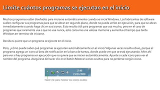 Muchos programas están diseñados para iniciarse automáticamente cuando se inicia Windows. Los fabricantes de software
suelen configurar sus programas para que se abran en segundo plano, donde no pueda verlos en ejecución, para que se abran
inmediatamente cuando haga clic en sus iconos. Esto resulta útil para programas que usa mucho, pero en el caso de
programas que raramente usa o que no usa nunca, esto consume una valiosa memoria y aumenta el tiempo que tarda
Windows en terminar de iniciarse.
Decida si quiere que un programa se ejecute en el inicio.
Pero, ¿cómo puede saber qué programas se ejecutan automáticamente en el inicio? Algunas veces resulta obvio, porque el
programa agrega un icono al área de notificación en la barra de tareas, donde puede ver que se está ejecutando. Mire ahí
para ver si hay programas en ejecución que no quiera que se inicien automáticamente. Apunte a cada icono para ver el
nombre del programa. Asegúrese de hacer clic en el botón Mostrar iconos ocultos para no perderse ningún icono.

 