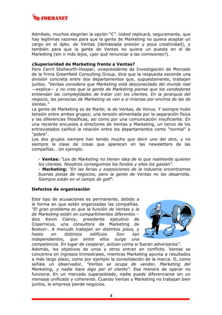 3
Admítalo, muchos elegirían la opción “C”. Usted replicará, seguramente, que
hay legítimas razones para que la gente de Marketing no quiera aceptar un
cargo en el dpto. de Ventas (demasiada presión y poca creatividad), y
también para que la gente de Ventas no quiera un puesta en el de
Marketing (sin ir más lejos, ¿por qué renunciar a las comisiones?).
¿Superioridad de Marketing frente a Ventas?
Pero Cerril Stallworth-Hooper, vicepresidente de Investigación de Mercado
de la firma Greenfield Consulting Group, dice que la respuesta esconde una
división concreta entre dos departamentos que, supuestamente, trabajan
juntos. "Ventas considera que Marketing está desconectado del mundo real
—explica— y no creo que la gente de Marketing piense que los vendedores
entiendan las complejidades de tratar con los clientes. En la jerarquía del
negocio, las personas de Marketing se ven a si mismas por encima de las de
Ventas."
La gente de Marketing es de Marte; le de Ventas, de Venus. Y siempre hubo
tensión entre ambos grupos; una tensión alimentada por la separación física
y las diferencias filosóficas, así como por una comunicación insuficiente. En
una reciente encuesta a directores de Ventas y Marketing, un tercio de los
entrevistados calificó la relación entre los departamentos como "normal" o
"pobre".
Los dos grupos siempre han tenido mucho que decir uno del otro, y no
siempre la clase de cosas que aparecen en las newsletters de las
compañías… Un ejemplo:
- Ventas: "Los de Marketing no tienen idea de lo que realmente quieren
los clientes. Nosotros conseguimos los fondos y ellos los gastan".
- Marketing: "En las ferias y exposiciones de la industria encontramos
buenas pistas de negocios, pero la gente de Ventas no las desarrolla.
Siempre están en el campo de golf".
Defectos de organización
Este tipo de acusaciones es permanente, debido a
le forma en que están organizadas las compañías.
"El gran problema es que la función de Ventas y la
de Marketing están en compartimentos diferentes –
dice Kevin Clancy, presidente ejecutivo de
Copernicus, una consultora de Marketing de
Boston-. A menudo trabajan en distintos pisos, y
hasta en distintos edificios. Son tan
independientes, que entre ellos surge una
competencia. En lugar de cooperar, actúan coma si fueran adversarios".
Además, los objetivos de unos y otros entran en conflicto. Ventas se
concentra en ingresos trimestrales, mientras Marketing apunta a resultados
a más largo plazo, como por ejemplo la consolidación de la marca. O, como
señala un observador, "Ventas se ocupa de vender, Marketing del
Marketing, y nadie hace algo por el cliente". Esa manera de operar no
funciona. En un mercado superpoblado, nadie puede diferenciarse sin un
mensaje unificado y coherente. Cuando Ventas y Marketing no trabajan bien
juntos, le empresa pierde negocios.
 