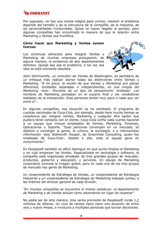 4
Por supuesto, no hay una receta mágica para unirlos; resolver el problema
depende del tamaño y de la estructura de la compañía, de la industria, de
las personalidades involucradas. Quizá no hayan llegado al paraíso, pero
algunas compañías han encontrado la manera de que la relación entre
Marketing y Ventas sea fructífera.
Cómo hacer que Marketing y Ventas sumen
fuerzas
Los continuos esfuerzos para integrar Ventas y
Marketing de muchas empresas presuponen, de
alguna manera, la existencia de dos departamentos
distintos. Quizás ése sea el problema, o tal vez esa
idea se está volviendo obsoleta.
John DeVincentfs, un consultor de Ventas de Washington, es partidario de
un enfoque más radical: borrar todas las distinciones entre Ventas y
Marketing. "A mi juicio, la noción de que Ventas y Marketing son piezas
diferentes, entidades separadas e independientes, es una miopía del
Marketing -dice-. Proviene de un tipo de pensamiento 'enlatado'. Los
hombres de Marketing pensaban en el usuario final y los vendedores
hablaban de la transacción. Esas personas tenían muy poco o nada que ver
entre sí".
En algunas compañías, esa situación ya ha cambiado. El programa de
cuentas nacionales de Coca-Cola, por ejemplo, desde hace mucho tiempo se
caracteriza por integrar Ventas, Marketing y cualquier otro sector que
pudiera tener contacto con el cliente. Coca-Cola confía cada cuenta nacional
a un equipo que incluye empleados de Ventas, Marketing, Finanzas,
Operaciones y Soporte. "Esas personas convergen en un mercado, se
dedican a investigar la gente, la cultura, la sociología, y a intercambiar
información -dice Stallworth Hooper, de Greenheld Consulting, quien fue
empleada de Coca-Cola-. Debido e ello, todo el equipo gana en
conocimiento".
En Peoplesoft también es difícil distinguir en qué punto finaliza el Marketing
y en cuál empiezan las Ventas. Especializada en tecnología y software, la
compañía está organizada alrededor de tres grandes grupos de mercado:
productos, gobierno y educación, y servicios. Un equipo de Marketing
corporativo controla la imagen global, pero en cada uno de los tres grupos
de mercado hay gente de Marketing.
Un vicepresidente de Estrategia de Ventas, un vicepresidente de Estrategia
Industrial y un vicepresidente de Estrategia de Marketing trabajan juntos, a
las órdenes del director general de cada división.
"En muchas compañías se encuentra el mismo obstáculo: el departamento
de Marketing y de Ventas actúan como adversarios en lugar de cooperar"
No podía ser de otra manera. Una venta promedio de Peoplesoft ronda 1,2
millones de dólares. Un ciclo de ventas típico tiene una duración de entre
seis y nueve meses, e involucra a múltiples personas que tornan decisiones.
 
