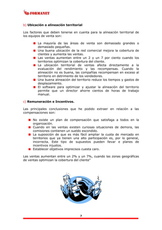 7
b) Ubicación o alineación territorial
Los factores que deben tenerse en cuenta para la alineación territorial de
los equipos de venta son:
La mayoría de las áreas de venta son demasiado grandes o
demasiado pequeñas.
Una buena ubicación de la red comercial mejora la cobertura de
clientes y aumenta las ventas.
Las ventas aumentan entre un 2 y un 7 por ciento cuando los
territorios optimizan la cobertura del cliente.
La ubicación territorial de ventas afecta directamente a la
evaluación del rendimiento y las recompensas. Cuando la
alineación no es buena, las compañías recompensan en exceso al
territorio en detrimento de los vendedores.
Una buena alineación del territorio reduce los tiempos y gastos de
desplazamiento.
El software para optimizar y ajustar la alineación del territorio
permite que un director ahorre cientos de horas de trabajo
manual.
c) Remuneración e Incentivos.
Las principales conclusiones que he podido extraer en relación a las
compensaciones son:
No existe un plan de compensación que satisfaga a todos en la
organización.
Cuando en las ventas existen curiosas situaciones de demora, las
comisiones contienen un sueldo escondido.
La suposición de que es más fácil ampliar la cuota de mercado en
territorios que ya tienen una alto participación es, por lo general,
incorrecta. Este tipo de supuestos pueden llevar e planes de
incentivos injustos.
Establecer objetivos imprecisos cuesta caro.
Las ventas aumentan entre un 2% y un 7%, cuando las zonas geográficas
de ventas optimizan la cobertura del cliente"
 