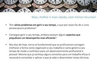 Mais, melhor e mais rápido, com menos recursos!

• Tem sérios problemas em gerir o seu tempo, o que por vezes faz de si uma
  pessoa pouco produtiva?

• Consegue gerir o seu tempo, embora existam alguns aspectos que
  prejudicam um desempenho mais eficiente?

• Nos dias de hoje, torna-se fundamental que os profissionais consigam
  melhorar a forma como organizam o seu trabalho e como gerem o seu
  tempo de modo a contribuir para um desenvolvimento profissional e
  pessoal. Mesmo que já conheça alguns conceitos para um trabalho eficaz é
  necessário consolidar e aplicar o que já sabe e desenvolver novas técnicas.
 