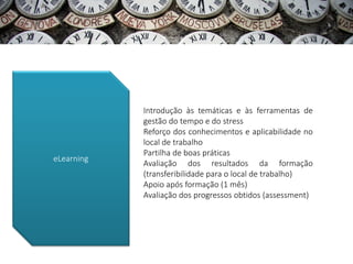 Introdução às temáticas e às ferramentas de
            gestão do tempo e do stress
            Reforço dos conhecimentos e aplicabilidade no
            local de trabalho
            Partilha de boas práticas
eLearning
            Avaliação dos resultados da formação
            (transferibilidade para o local de trabalho)
            Apoio após formação (1 mês)
            Avaliação dos progressos obtidos (assessment)
 