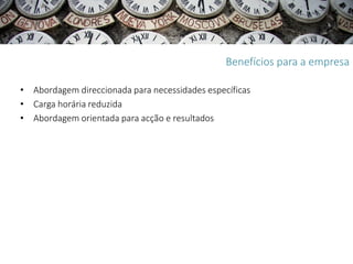 Benefícios para a empresa

• Abordagem direccionada para necessidades específicas
• Carga horária reduzida
• Abordagem orientada para acção e resultados
 