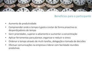 Benefícios para o participante

• Aumento de produtividade
• Compreender onde o tempo é gasto e evitar de forma proactiva os
  desperdiçadores de tempo
• Gerir prioridades, superar o adiamento e aumentar a concentração
• Aplicar ferramentas para planear, organizar e reduzir o stress
• Ordenar o tempo através de multi-tarefas, delegação e tomada de decisões
• Efectuar comunicações na empresa e liderar com facilidade reuniões
  produtivas
 