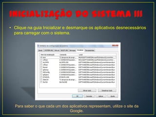 • Clique na guia Inicializar e desmarque os aplicativos desnecessários
  para carregar com o sistema.




  Para saber o que cada um dos aplicativos representam, utilize o site da
                               Google.
 
