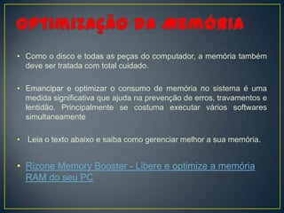 • Como o disco e todas as peças do computador, a memória também
  deve ser tratada com total cuidado.

• Emancipar e optimizar o consumo de memória no sistema é uma
  medida significativa que ajuda na prevenção de erros, travamentos e
  lentidão. Principalmente se costuma executar vários softwares
  simultaneamente

• Leia o texto abaixo e saiba como gerenciar melhor a sua memória.


• Rizone Memory Booster - Libere e optimize a memória
  RAM do seu PC
 