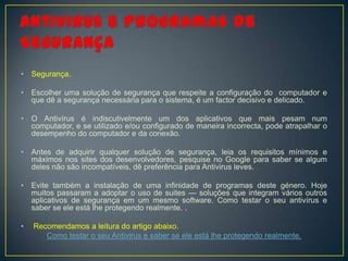 •   Segurança.

•   Escolher uma solução de segurança que respeite a configuração do computador e
    que dê a segurança necessária para o sistema, é um factor decisivo e delicado.

•   O Antivírus é indiscutivelmente um dos aplicativos que mais pesam num
    computador, e se utilizado e/ou configurado de maneira incorrecta, pode atrapalhar o
    desempenho do computador e da conexão.

•   Antes de adquirir qualquer solução de segurança, leia os requisitos mínimos e
    máximos nos sites dos desenvolvedores, pesquise no Google para saber se algum
    deles não são incompatíveis, dê preferência para Antivirus leves.

•   Evite também a instalação de uma infinidade de programas deste género. Hoje
    muitos passaram a adoptar o uso de suites — soluções que integram vários outros
    aplicativos de segurança em um mesmo software. Como testar o seu antivírus e
    saber se ele está lhe protegendo realmente. .

•   Recomendamos a leitura do artigo abaixo.
       Como testar o seu Antivirus e saber se ele está lhe protegendo realmente.
 