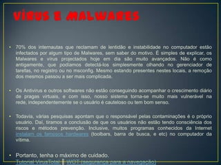 •   70% dos internautas que reclamam de lentidão e instabilidade no computador estão
    infectados por algum tipo de Malwares, sem saber do motivo. É simples de explicar, os
    Malwares e vírus projectados hoje em dia são muito avançados. Não é como
    antigamente, que podíamos detectá-los simplesmente olhando no gerenciador de
    tarefas, no registro ou no msconfig. Mesmo estando presentes nestes locais, a remoção
    dos mesmos passou a ser mais complicada.

•   Os Antivirus e outros softwares não estão conseguindo acompanhar o crescimento diário
    de pragas virtuais, e com isso, nosso sistema torna-se muito mais vulnerável na
    rede, independentemente se o usuário é cauteloso ou tem bom senso.

•   Todavia, várias pesquisas apontam que o responsável pelas contaminações é o próprio
    usuário. Daí, tiramos a conclusão de que os usuários não estão tendo consciência dos
    riscos e métodos prevenção. Inclusive, muitos programas conhecidos da Internet
    instalam os famosos hardwares (toolbars, barra de busca, e etc) no computador da
    vítima.


• Portanto, tenha o máximo de cuidado.
  Tutorial VirusTotal ║ WOT (segurança para a navegação)
 